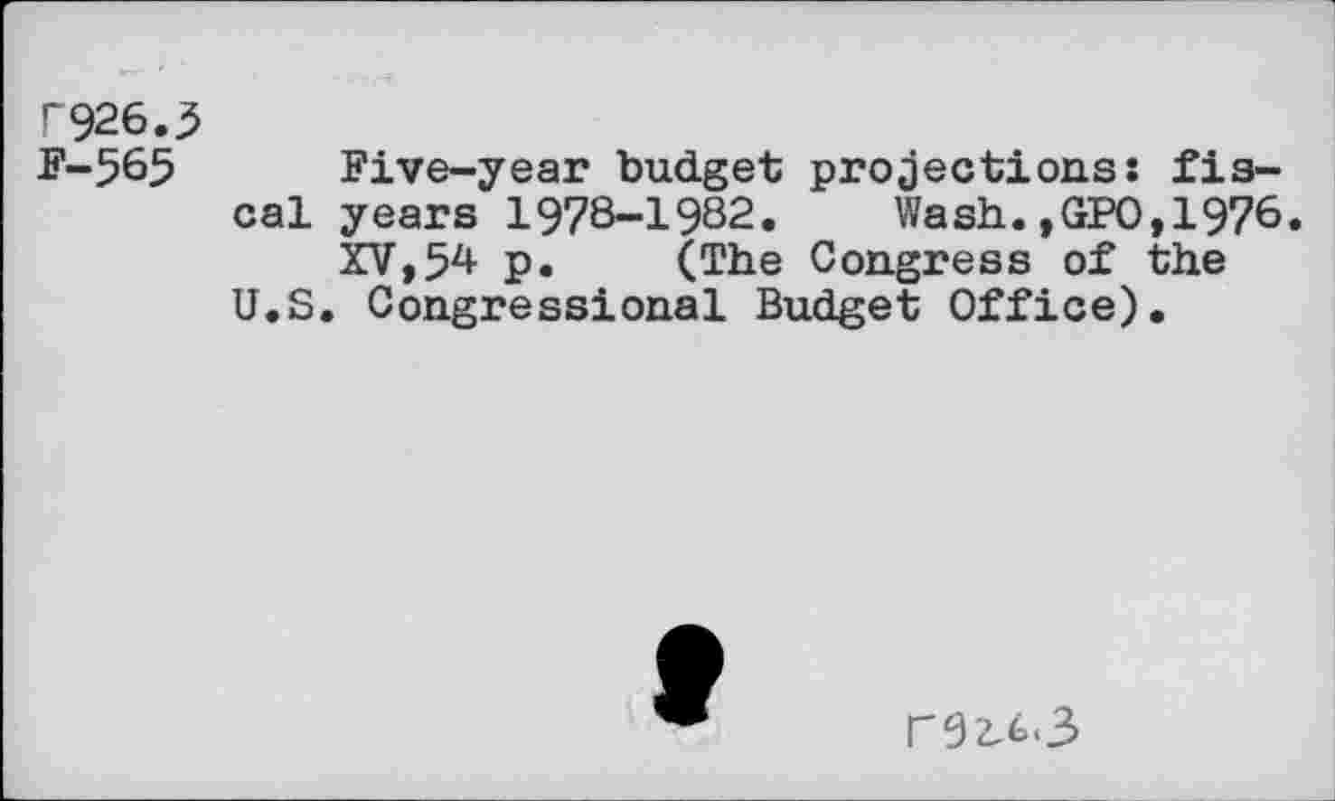 ﻿P926.3
F-565 Five-year budget projections: fiscal years 1978-1982. Wash.,GPO,1976.
XV, 5^ p. (The Congress of the U.S. Congressional Budget Office).
f
r92,£*3